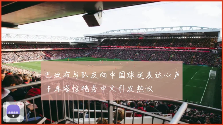 巴坎布与队友向中国球迷表达心声卡库塔惊艳秀中文引发热议