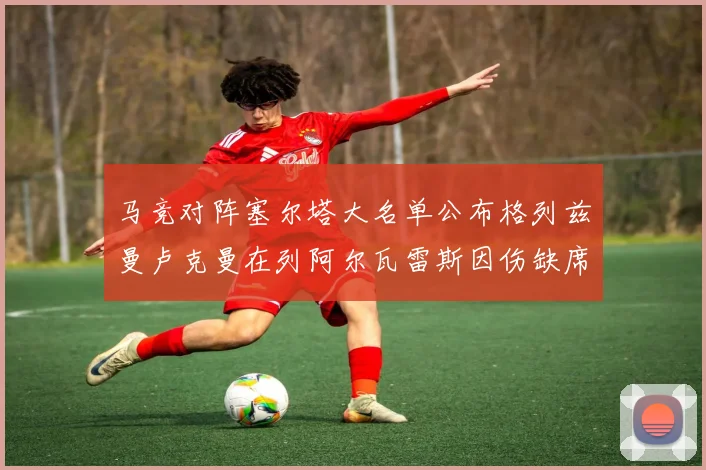 马竞对阵塞尔塔大名单公布格列兹曼卢克曼在列阿尔瓦雷斯因伤缺席