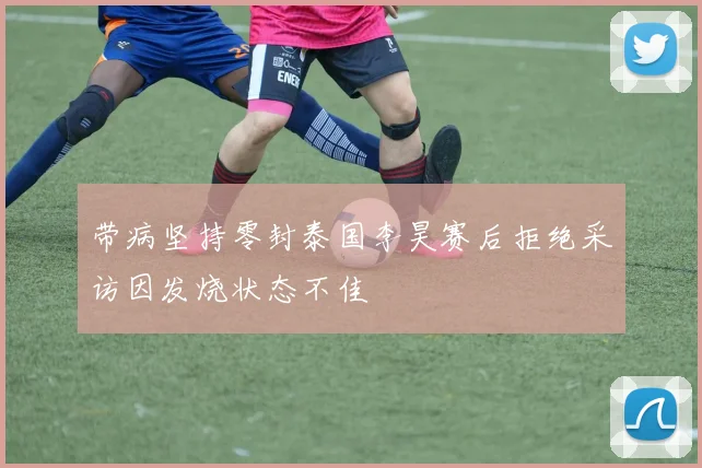 带病坚持零封泰国李昊赛后拒绝采访因发烧状态不佳