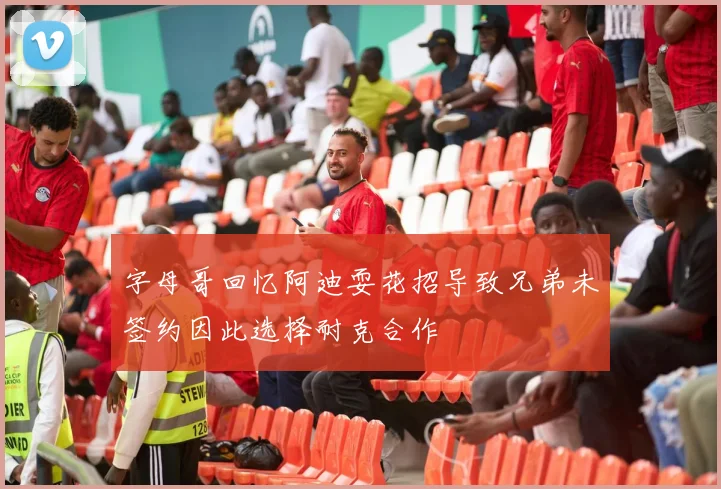 字母哥回忆阿迪耍花招导致兄弟未签约因此选择耐克合作