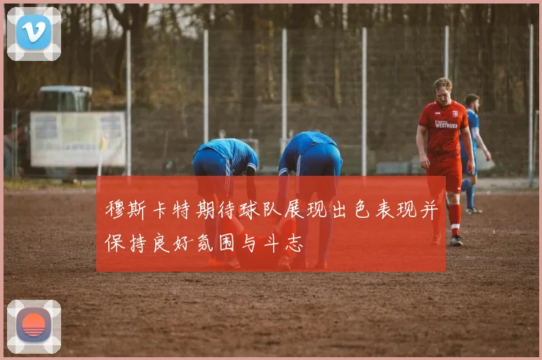 穆斯卡特期待球队展现出色表现并保持良好氛围与斗志