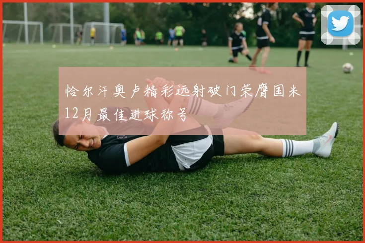 恰尔汗奥卢精彩远射破门荣膺国米12月最佳进球称号