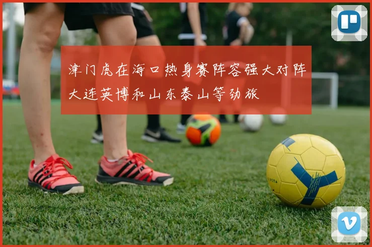 津门虎在海口热身赛阵容强大对阵大连英博和山东泰山等劲旅
