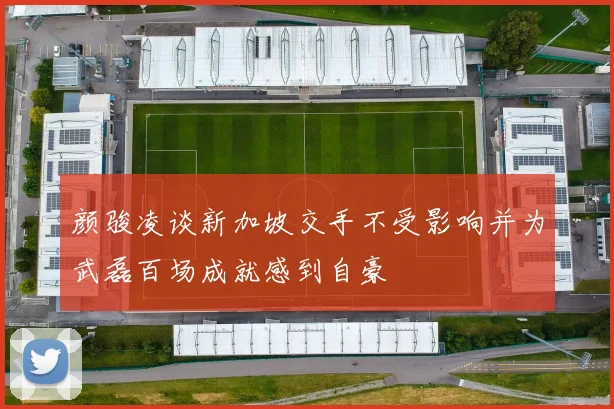 颜骏凌谈新加坡交手不受影响并为武磊百场成就感到自豪