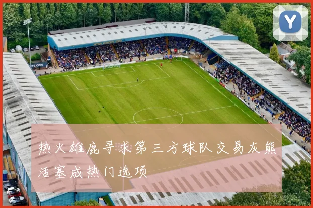 热火雄鹿寻求第三方球队交易灰熊活塞成热门选项