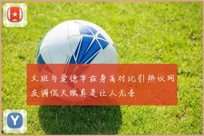 文班与爱德华兹身高对比引热议网友调侃天赋真是让人无奈