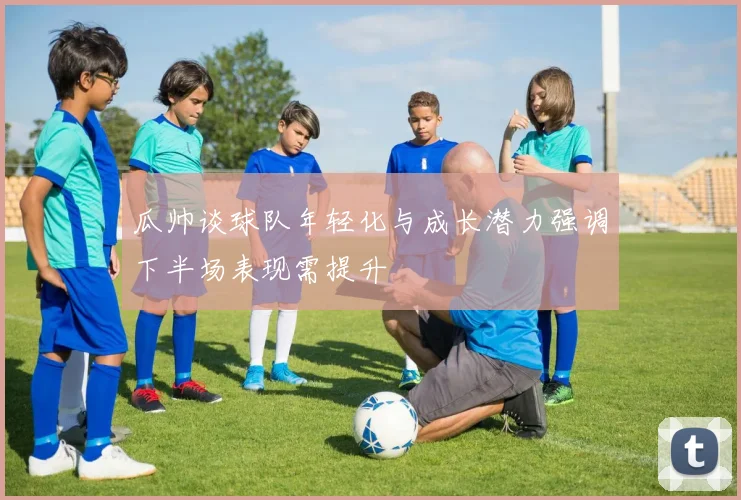 瓜帅谈球队年轻化与成长潜力强调下半场表现需提升