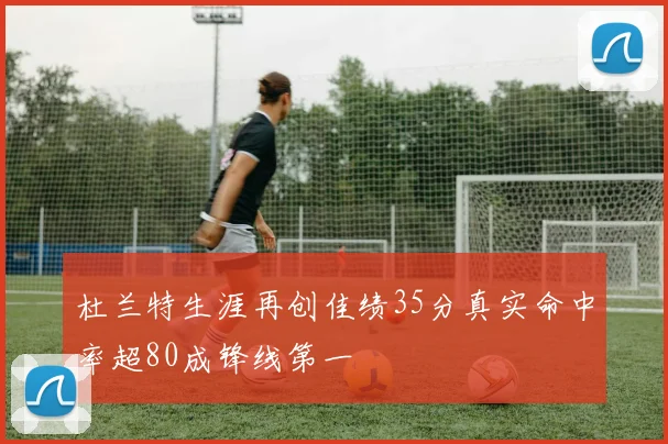 杜兰特生涯再创佳绩35分真实命中率超80成锋线第一