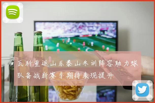 瓦科重返山东泰山冬训阵容助力球队备战新赛季期待表现提升