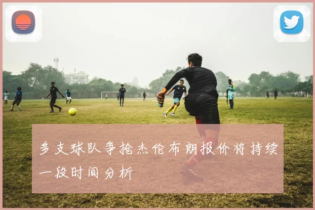 多支球队争抢杰伦布朗报价将持续一段时间分析