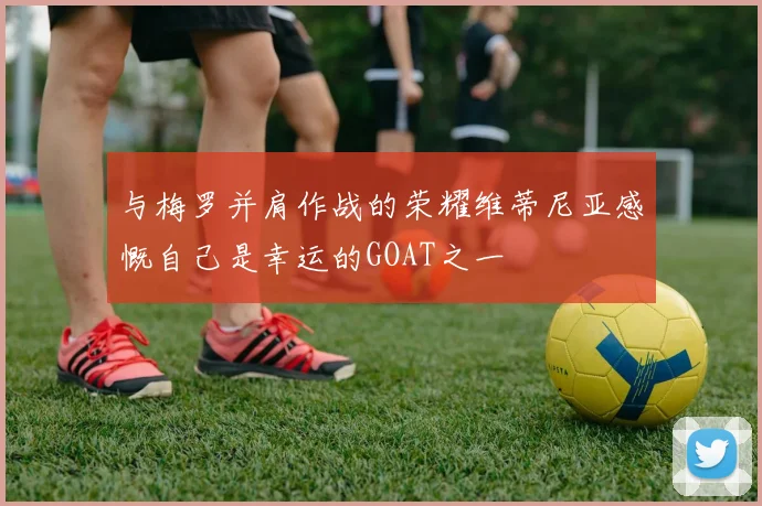 与梅罗并肩作战的荣耀维蒂尼亚感慨自己是幸运的GOAT之一