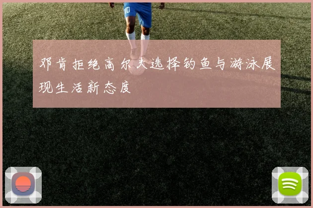 邓肯拒绝高尔夫选择钓鱼与游泳展现生活新态度