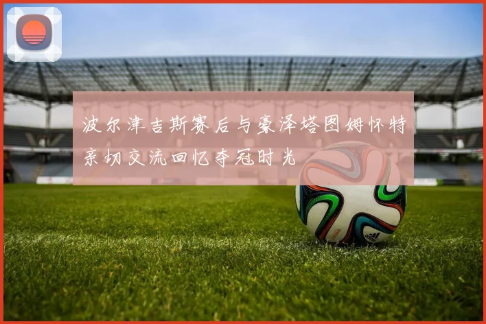 波尔津吉斯赛后与豪泽塔图姆怀特亲切交流回忆夺冠时光