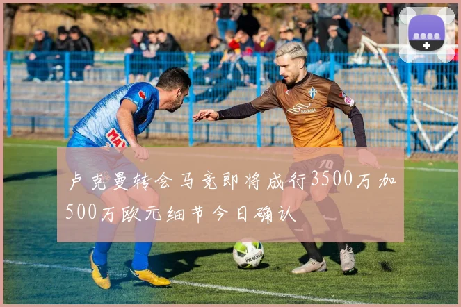 卢克曼转会马竞即将成行3500万加500万欧元细节今日确认