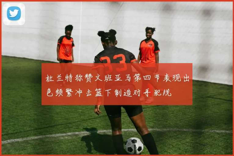 杜兰特称赞文班亚马第四节表现出色频繁冲击篮下制造对手犯规