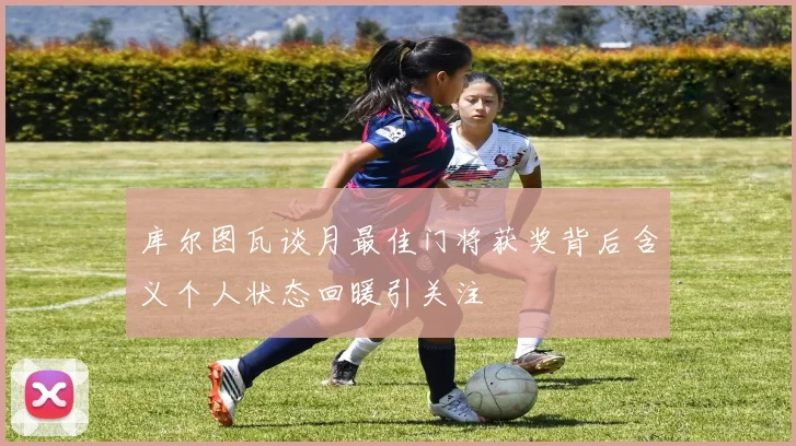 库尔图瓦谈月最佳门将获奖背后含义个人状态回暖引关注