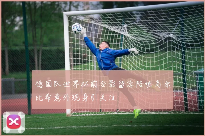 德国队世界杯前合影留念陪练乌尔比希意外现身引关注