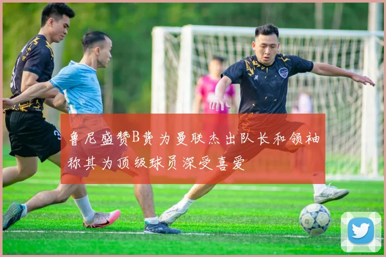 鲁尼盛赞B费为曼联杰出队长和领袖称其为顶级球员深受喜爱
