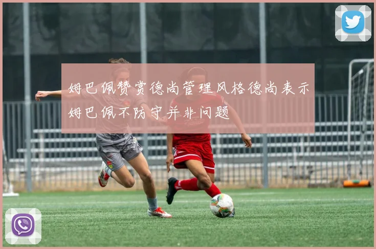 姆巴佩赞赏德尚管理风格德尚表示姆巴佩不防守并非问题