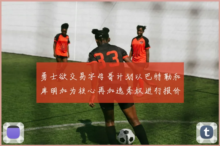 勇士欲交易字母哥计划以巴特勒和库明加为核心再加选秀权进行报价