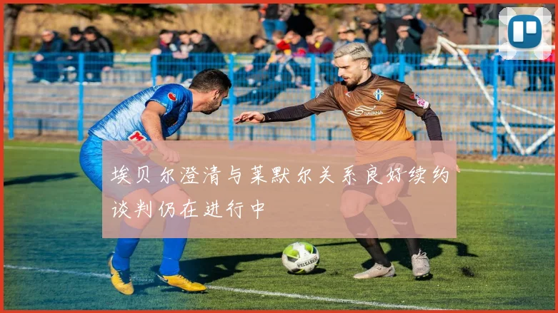 埃贝尔澄清与莱默尔关系良好续约谈判仍在进行中